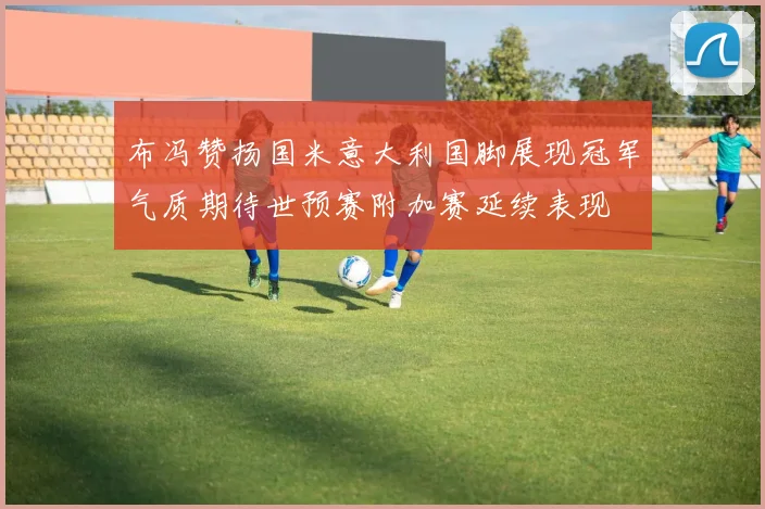 布冯赞扬国米意大利国脚展现冠军气质期待世预赛附加赛延续表现