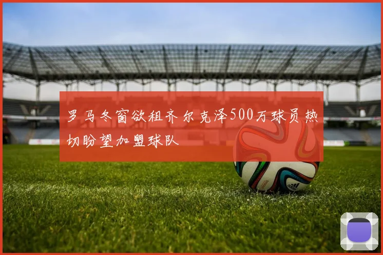 罗马冬窗欲租齐尔克泽500万球员热切盼望加盟球队