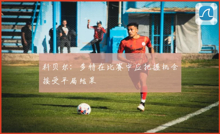 科贝尔：多特在比赛中应把握机会接受平局结果