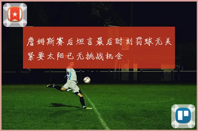 詹姆斯赛后坦言最后时刻罚球无关紧要太阳已无挑战机会