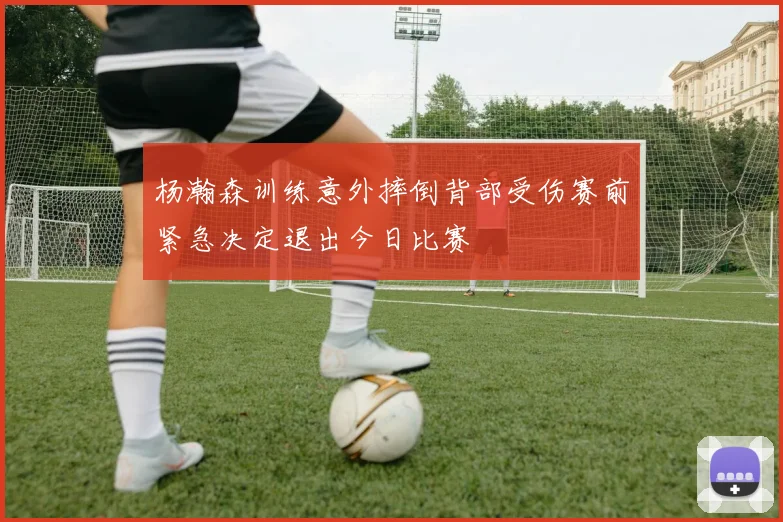 杨瀚森训练意外摔倒背部受伤赛前紧急决定退出今日比赛