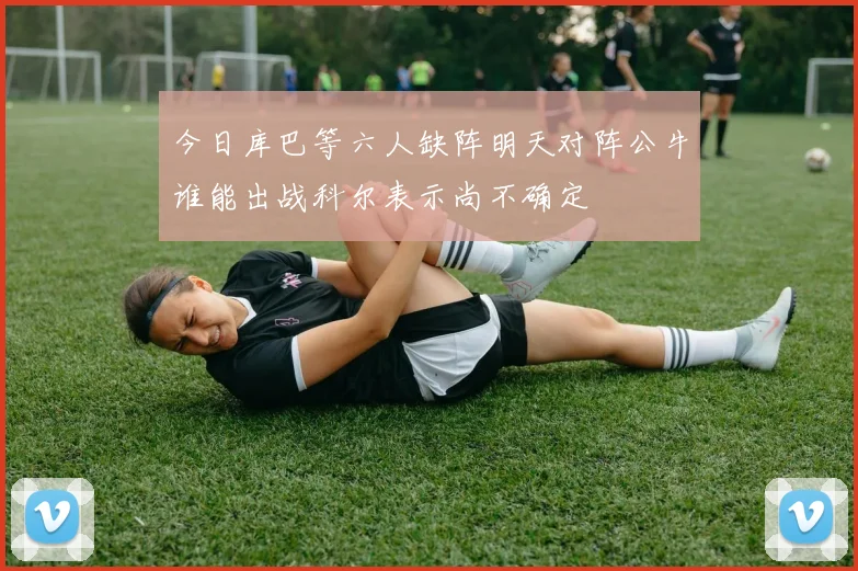 今日库巴等六人缺阵明天对阵公牛谁能出战科尔表示尚不确定