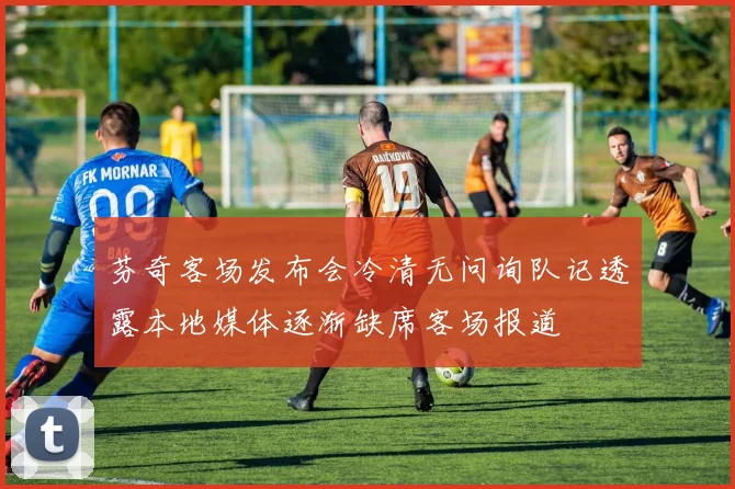 芬奇客场发布会冷清无问询队记透露本地媒体逐渐缺席客场报道