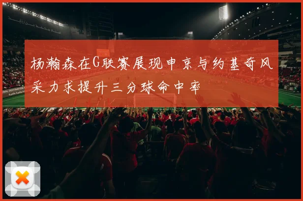 杨瀚森在G联赛展现申京与约基奇风采力求提升三分球命中率