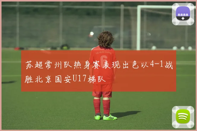 苏超常州队热身赛表现出色以4-1战胜北京国安U17梯队