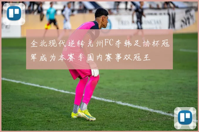 全北现代逆转光州FC夺韩足协杯冠军成为本赛季国内赛事双冠王