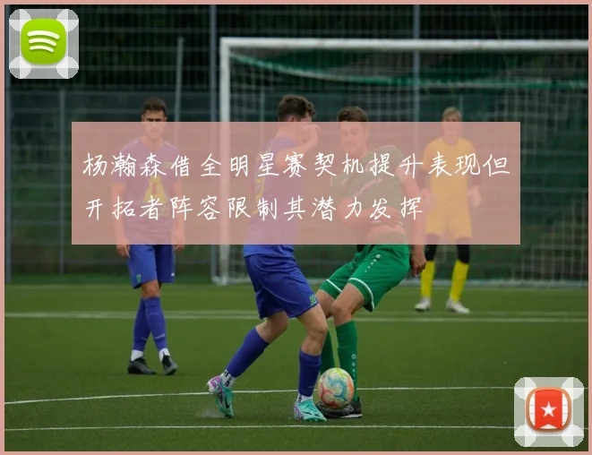 杨瀚森借全明星赛契机提升表现但开拓者阵容限制其潜力发挥