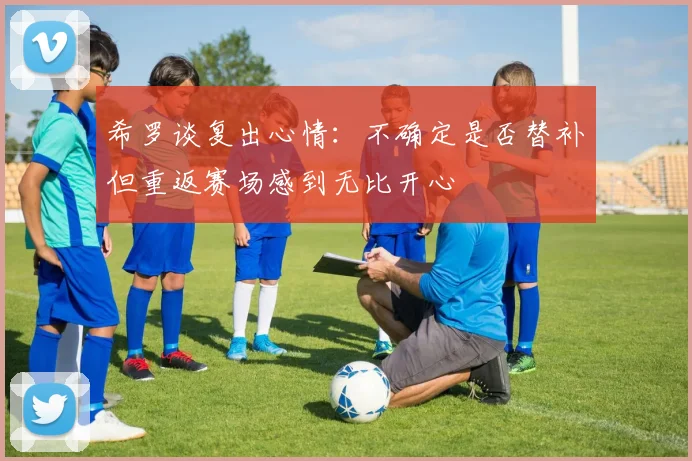 希罗谈复出心情：不确定是否替补但重返赛场感到无比开心