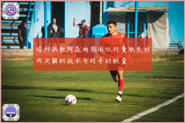 塔帅执教阿森纳期间仅对曼联失利两次解析战术与对手的较量