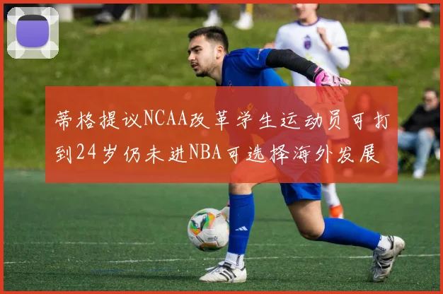 蒂格提议NCAA改革学生运动员可打到24岁仍未进NBA可选择海外发展