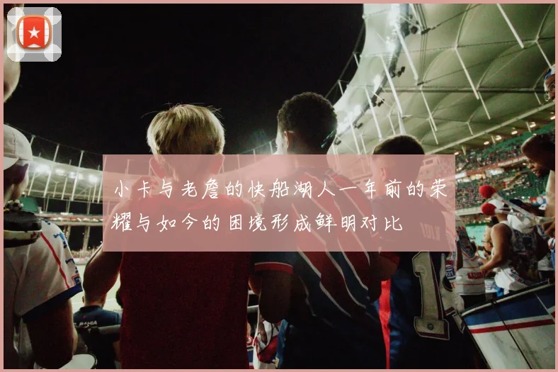 小卡与老詹的快船湖人一年前的荣耀与如今的困境形成鲜明对比