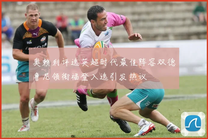 奥赖利评选英超时代最佳阵容双德鲁尼领衔福登入选引发热议