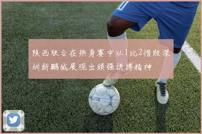 陕西联合在热身赛中以1比2惜败深圳新鹏城展现出顽强拼搏精神