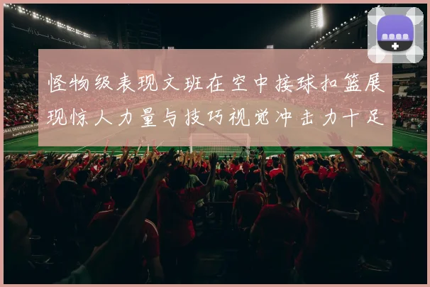 怪物级表现文班在空中接球扣篮展现惊人力量与技巧视觉冲击力十足