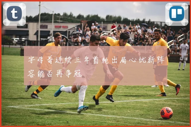 字母哥连续三年首轮出局心忧新阵容能否再争冠