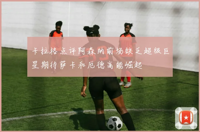 卡拉格点评阿森纳前场缺乏超级巨星期待萨卡和厄德高能崛起