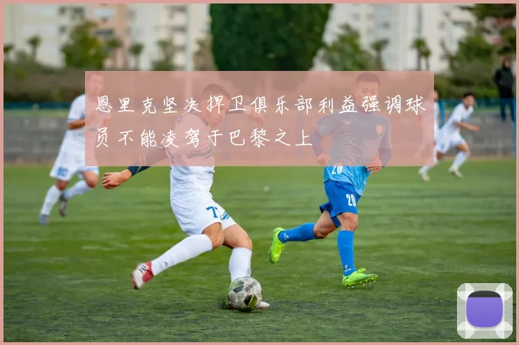 恩里克坚决捍卫俱乐部利益强调球员不能凌驾于巴黎之上