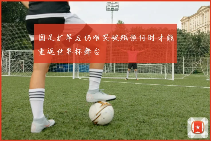 国足扩军后仍难突破瓶颈何时才能重返世界杯舞台
