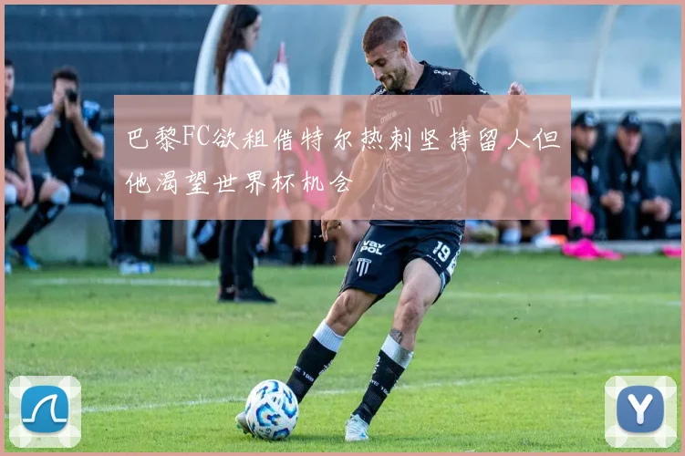 巴黎FC欲租借特尔热刺坚持留人但他渴望世界杯机会