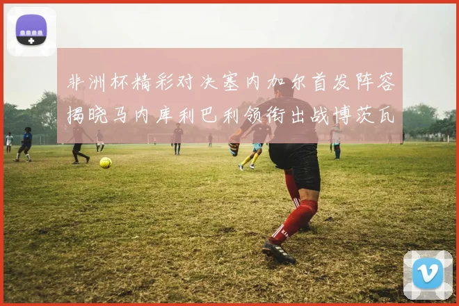 非洲杯精彩对决塞内加尔首发阵容揭晓马内库利巴利领衔出战博茨瓦纳