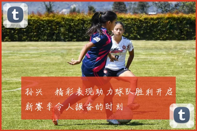 孙兴慜精彩表现助力球队胜利开启新赛季令人振奋的时刻