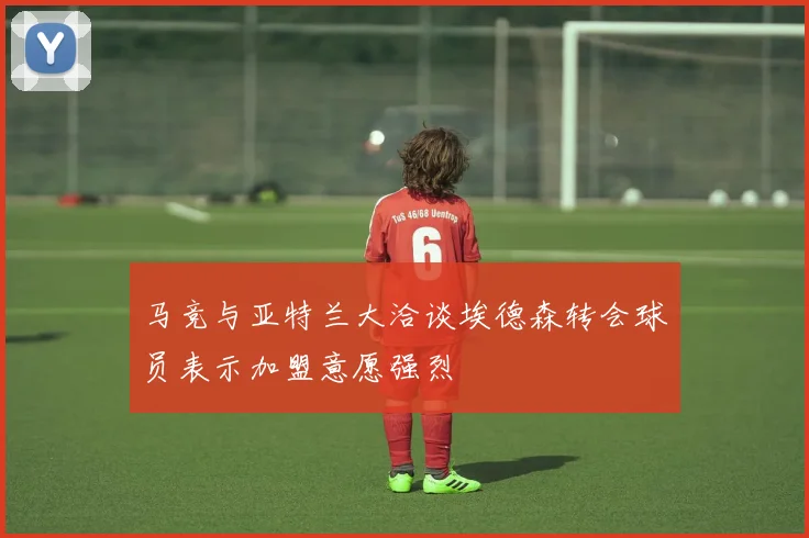 马竞与亚特兰大洽谈埃德森转会球员表示加盟意愿强烈