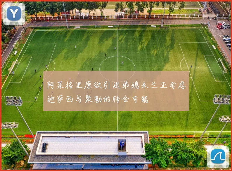 阿莱格里原欲引进弟媳米兰正考虑迪萨西与聚勒的转会可能