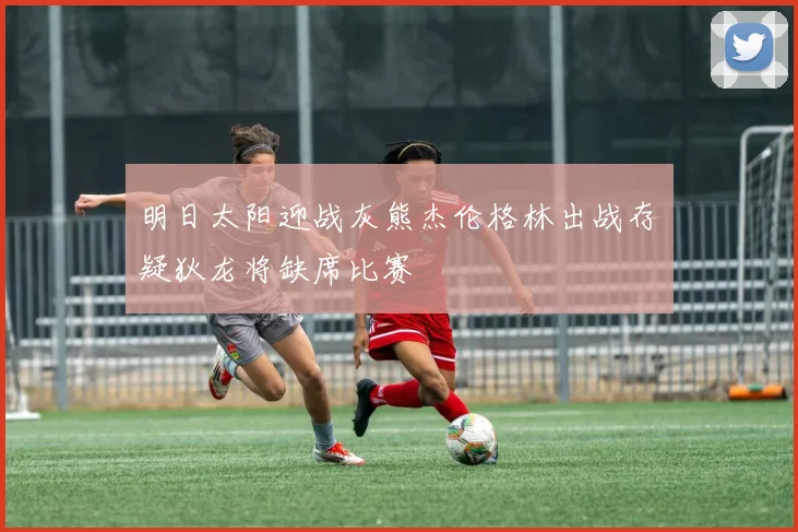 明日太阳迎战灰熊杰伦格林出战存疑狄龙将缺席比赛