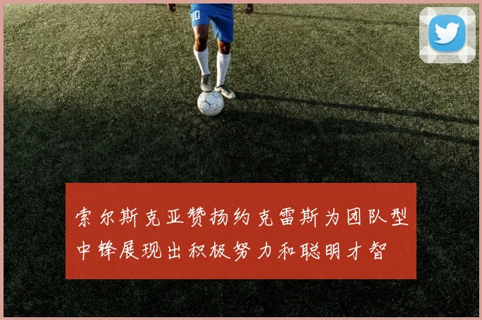 索尔斯克亚赞扬约克雷斯为团队型中锋展现出积极努力和聪明才智