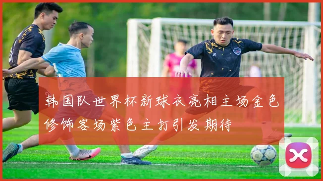 韩国队世界杯新球衣亮相主场金色修饰客场紫色主打引发期待