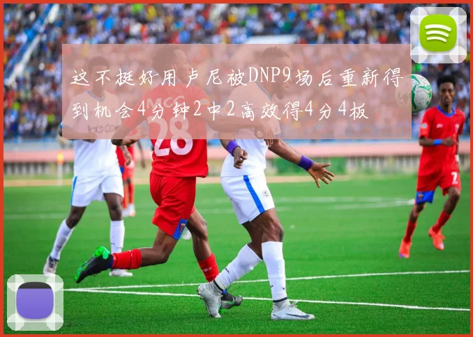 这不挺好用卢尼被DNP9场后重新得到机会4分钟2中2高效得4分4板