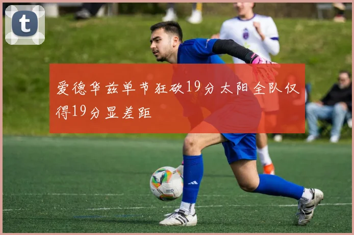 爱德华兹单节狂砍19分太阳全队仅得19分显差距