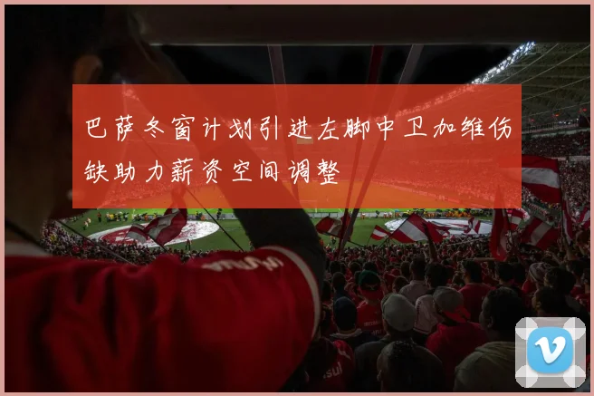 巴萨冬窗计划引进左脚中卫加维伤缺助力薪资空间调整