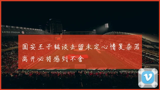 国安王子铭谈去留未定心情复杂若离开必将感到不舍