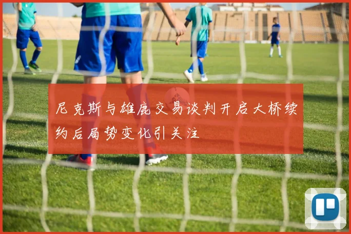 尼克斯与雄鹿交易谈判开启大桥续约后局势变化引关注