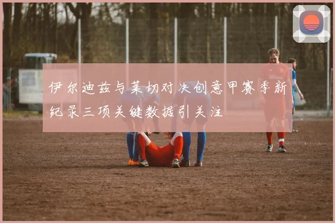 伊尔迪兹与莱切对决创意甲赛季新纪录三项关键数据引关注