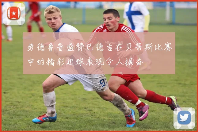 劳德鲁普盛赞巴德吉在贝蒂斯比赛中的精彩进球表现令人振奋