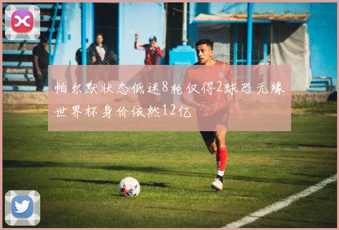 帕尔默状态低迷8轮仅得2球恐无缘世界杯身价依然12亿